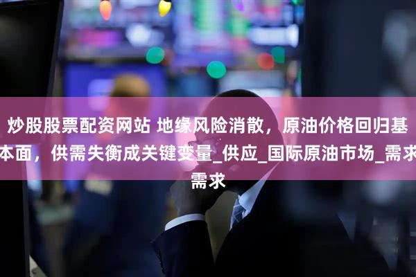炒股股票配资网站 地缘风险消散，原油价格回归基本面，供需失衡成关键变量_供应_国际原油市场_需求