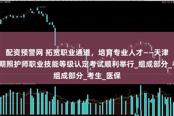 配资预警网 拓宽职业通道，培育专业人才——天津市首批长期照护师职业技能等级认定考试顺利举行_组成部分_考生_医保