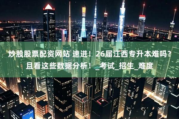 炒股股票配资网站 速进！26届江西专升本难吗？且看这些数据分析！_考试_招生_难度