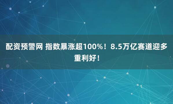 配资预警网 指数暴涨超100%！8.5万亿赛道迎多重利好！
