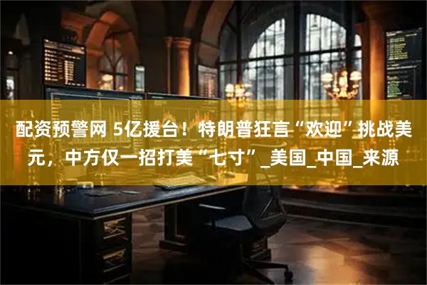 配资预警网 5亿援台！特朗普狂言“欢迎”挑战美元，中方仅一招打美“七寸”_美国_中国_来源