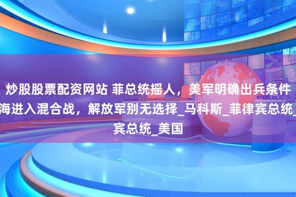 炒股股票配资网站 菲总统摇人，美军明确出兵条件，南海进入混合战，解放军别无选择_马科斯_菲律宾总统_美国