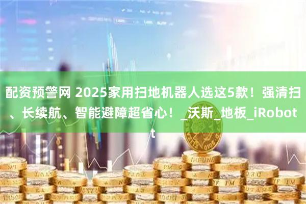 配资预警网 2025家用扫地机器人选这5款！强清扫、长续航、智能避障超省心！_沃斯_地板_iRobot