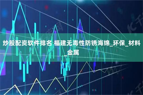 炒股配资软件排名 福建无毒性防锈海绵_环保_材料_金属