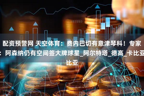 配资预警网 天空体育：费内巴切有意津琴科！专家：阿森纳仍有空间签大牌球星_阿尔特塔_德高_卡比亚