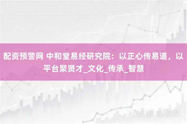 配资预警网 中和堂易经研究院：以正心传易道，以平台聚贤才_文化_传承_智慧