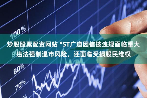 炒股股票配资网站 *ST广道因信披违规面临重大违法强制退市风险，还面临受损股民维权