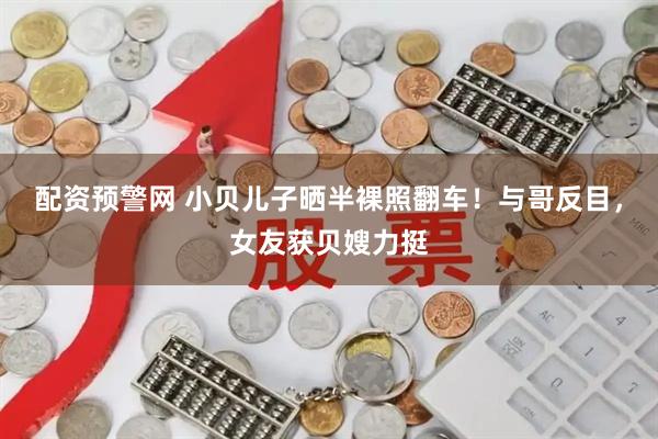 配资预警网 小贝儿子晒半裸照翻车！与哥反目，女友获贝嫂力挺