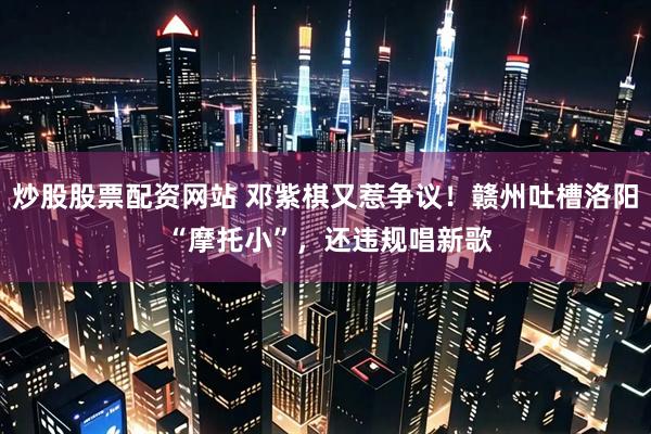 炒股股票配资网站 邓紫棋又惹争议！赣州吐槽洛阳 “摩托小”，还违规唱新歌