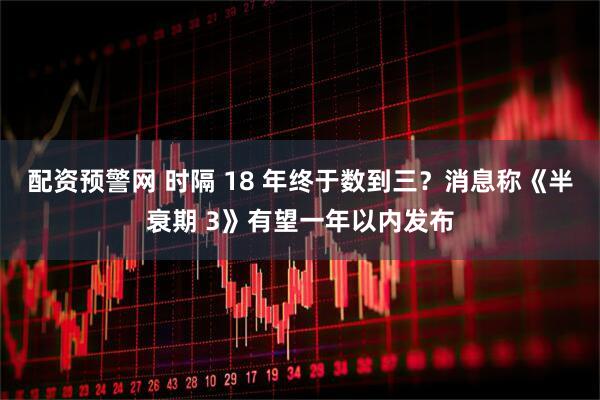 配资预警网 时隔 18 年终于数到三？消息称《半衰期 3》有望一年以内发布