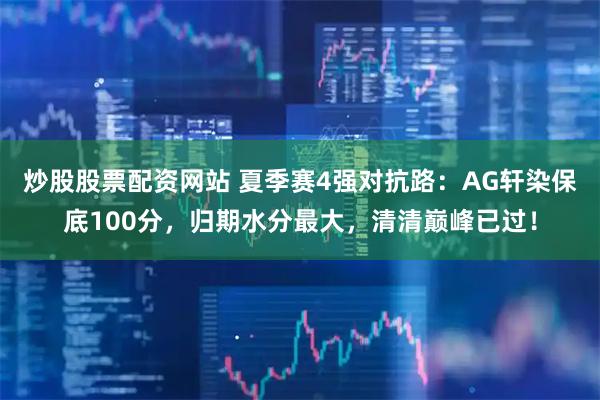 炒股股票配资网站 夏季赛4强对抗路：AG轩染保底100分，归期水分最大，清清巅峰已过！