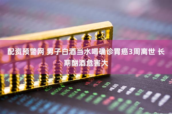 配资预警网 男子白酒当水喝确诊胃癌3周离世 长期酗酒危害大