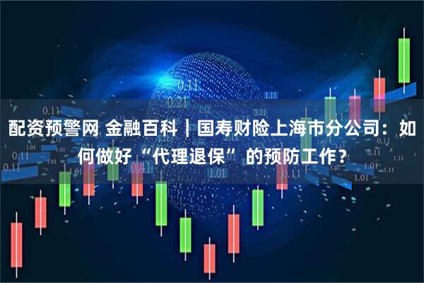 配资预警网 金融百科｜国寿财险上海市分公司：如何做好 “代理退保” 的预防工作？