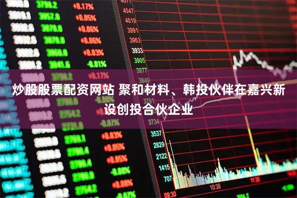 炒股股票配资网站 聚和材料、韩投伙伴在嘉兴新设创投合伙企业