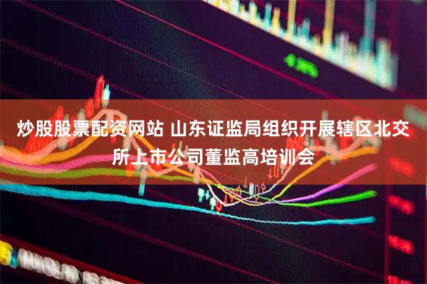 炒股股票配资网站 山东证监局组织开展辖区北交所上市公司董监高培训会
