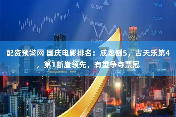配资预警网 国庆电影排名：成龙倒5，古天乐第4，第1断崖领先，有望争夺票冠