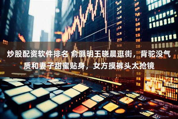 炒股配资软件排名 俞灏明王晓晨逛街，背驼没气质和妻子甜蜜贴身，女方摸裤头太抢镜