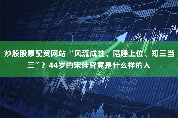 炒股股票配资网站 “风流成性、陪睡上位、知三当三”？44岁的宋佳究竟是什么样的人