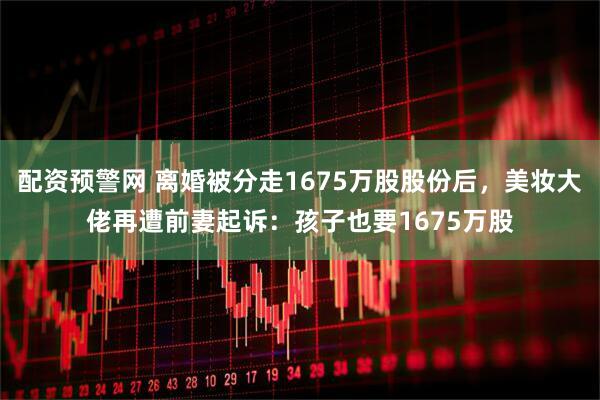 配资预警网 离婚被分走1675万股股份后，美妆大佬再遭前妻起诉：孩子也要1675万股