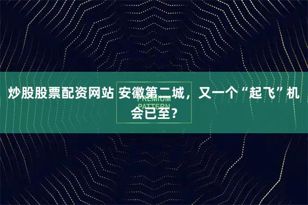 炒股股票配资网站 安徽第二城，又一个“起飞”机会已至？