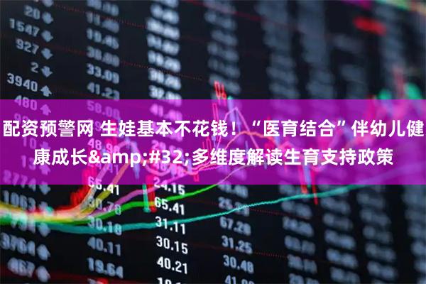 配资预警网 生娃基本不花钱！“医育结合”伴幼儿健康成长&#32;多维度解读生育支持政策