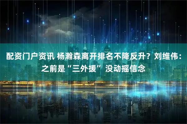 配资门户资讯 杨瀚森离开排名不降反升？刘维伟：之前是“三外援” 没动摇信念