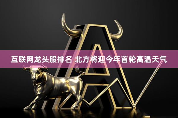 互联网龙头股排名 北方将迎今年首轮高温天气