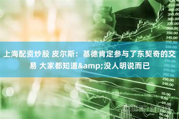 上海配资炒股 皮尔斯：基德肯定参与了东契奇的交易 大家都知道&没人明说而已
