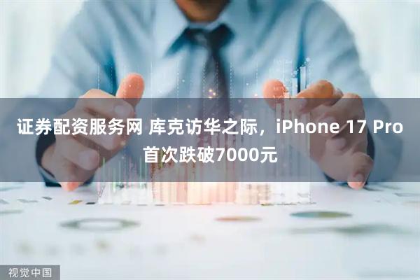 证券配资服务网 库克访华之际，iPhone 17 Pro首次跌破7000元