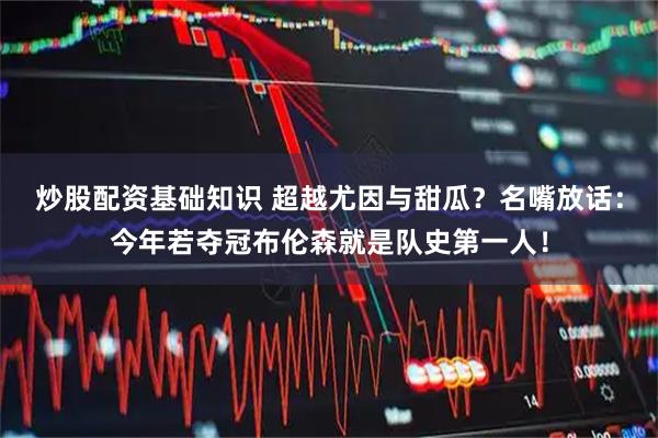炒股配资基础知识 超越尤因与甜瓜？名嘴放话：今年若夺冠布伦森就是队史第一人！